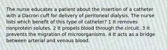 The nurse educates a patient about the insertion of a catheter with a Dacron cuff for delivery of peritoneal dialysis. The nurse lists which benefit of this type of catheter? 1 It removes nonprotein solutes. 2 It propels blood through the circuit. 3 It prevents the migration of microorganisms. 4 It acts as a bridge between arterial and venous blood.