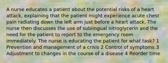 A nurse educates a patient about the potential risks of a heart attack, explaining that the patient might experience acute chest pain radiating down the left arm just before a heart attack. The nurse then discusses the use of sublingual nitroglycerin and the need for the patient to report to the emergency room immediately. The nurse is educating the patient for what task? 1 Prevention and management of a crisis 2 Control of symptoms 3 Adjustment to changes in the course of a disease 4 Reorder time
