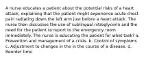 A nurse educates a patient about the potential risks of a heart attack, explaining that the patient might experience acute chest pain radiating down the left arm just before a heart attack. The nurse then discusses the use of sublingual nitroglycerin and the need for the patient to report to the emergency room immediately. The nurse is educating the patient for what task? a. Prevention and management of a crisis. b. Control of symptoms c. Adjustment to changes in the in the course of a disease. d. Reorder time