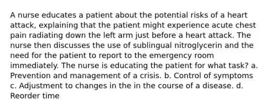 A nurse educates a patient about the potential risks of a heart attack, explaining that the patient might experience acute chest pain radiating down the left arm just before a heart attack. The nurse then discusses the use of sublingual nitroglycerin and the need for the patient to report to the emergency room immediately. The nurse is educating the patient for what task? a. Prevention and management of a crisis. b. Control of symptoms c. Adjustment to changes in the in the course of a disease. d. Reorder time