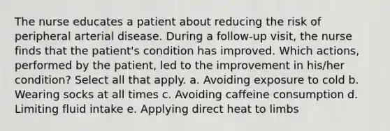 The nurse educates a patient about reducing the risk of peripheral arterial disease. During a follow-up visit, the nurse finds that the patient's condition has improved. Which actions, performed by the patient, led to the improvement in his/her condition? Select all that apply. a. Avoiding exposure to cold b. Wearing socks at all times c. Avoiding caffeine consumption d. Limiting fluid intake e. Applying direct heat to limbs