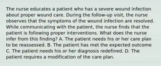 The nurse educates a patient who has a severe wound infection about proper wound care. During the follow-up visit, the nurse observes that the symptoms of the wound infection are resolved. While communicating with the patient, the nurse finds that the patient is following proper interventions. What does the nurse infer from this finding? A. The patient needs his or her care plan to be reassessed. B. The patient has met the expected outcome C. The patient needs his or her diagnosis redefined. D. The patient requires a modification of the care plan.