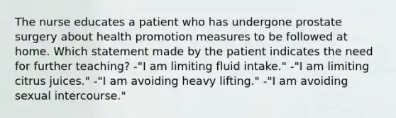 The nurse educates a patient who has undergone prostate surgery about health promotion measures to be followed at home. Which statement made by the patient indicates the need for further teaching? -"I am limiting fluid intake." -"I am limiting citrus juices." -"I am avoiding heavy lifting." -"I am avoiding sexual intercourse."