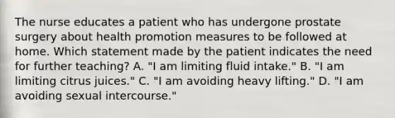 The nurse educates a patient who has undergone prostate surgery about health promotion measures to be followed at home. Which statement made by the patient indicates the need for further teaching? A. "I am limiting fluid intake." B. "I am limiting citrus juices." C. "I am avoiding heavy lifting." D. "I am avoiding sexual intercourse."