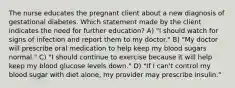 The nurse educates the pregnant client about a new diagnosis of gestational diabetes. Which statement made by the client indicates the need for further education? A) "I should watch for signs of infection and report them to my doctor." B) "My doctor will prescribe oral medication to help keep my blood sugars normal." C) "I should continue to exercise because it will help keep my blood glucose levels down." D) "If I can't control my blood sugar with diet alone, my provider may prescribe insulin."