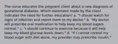 The nurse educates the pregnant client about a new diagnosis of gestational diabetes. Which statement made by the client indicates the need for further education? a. "I should watch for signs of infection and report them to my doctor." b. "My doctor will prescribe oral medication to help keep my blood sugars normal." c. "I should continue to exercise because it will help keep my blood glucose levels down." d. "If I cannot control my blood sugar with diet alone, my provider may prescribe insulin." ​