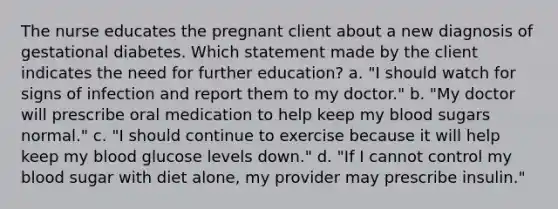 The nurse educates the pregnant client about a new diagnosis of gestational diabetes. Which statement made by the client indicates the need for further education? a. "I should watch for signs of infection and report them to my doctor." b. "My doctor will prescribe oral medication to help keep my blood sugars normal." c. "I should continue to exercise because it will help keep my blood glucose levels down." d. "If I cannot control my blood sugar with diet alone, my provider may prescribe insulin." ​