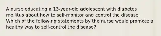 A nurse educating a 13-year-old adolescent with diabetes mellitus about how to self-monitor and control the disease. Which of the following statements by the nurse would promote a healthy way to self-control the disease?