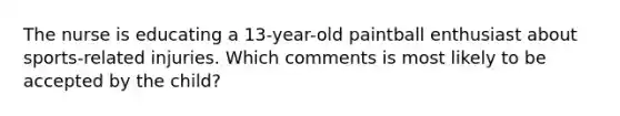 The nurse is educating a 13-year-old paintball enthusiast about sports-related injuries. Which comments is most likely to be accepted by the child?