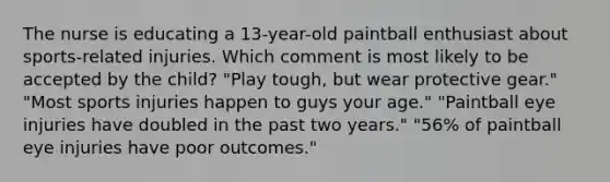 The nurse is educating a 13-year-old paintball enthusiast about sports-related injuries. Which comment is most likely to be accepted by the child? "Play tough, but wear protective gear." "Most sports injuries happen to guys your age." "Paintball eye injuries have doubled in the past two years." "56% of paintball eye injuries have poor outcomes."