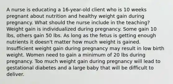 A nurse is educating a 16-year-old client who is 10 weeks pregnant about nutrition and healthy weight gain during pregnancy. What should the nurse include in the teaching? Weight gain is individualized during pregnancy. Some gain 10 lbs, others gain 50 lbs. As long as the fetus is getting enough nutrients it doesn't matter how much weight is gained. Insufficient weight gain during pregnancy may result in low birth weight. Women need to gain a minimum of 20 lbs during pregnancy. Too much weight gain during pregnancy will lead to gestational diabetes and a large baby that will be difficult to deliver.