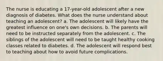 The nurse is educating a 17-year-old adolescent after a new diagnosis of diabetes. What does the nurse understand about teaching an adolescent? a. The adolescent will likely have the greatest influence on one's own decisions. b. The parents will need to be instructed separately from the adolescent. c. The siblings of the adolescent will need to be taught healthy cooking classes related to diabetes. d. The adolescent will respond best to teaching about how to avoid future complications.