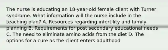 The nurse is educating an 18-year-old female client with Turner syndrome. What information will the nurse include in the teaching plan? A. Resources regarding infertility and family planning B. Requirements for post secondary educational needs C. The need to eliminate amino acids from the diet D. The options for a cure as the client enters adulthood