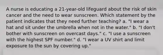 A nurse is educating a 21-year-old lifeguard about the risk of skin cancer and the need to wear sunscreen. Which statement by the patient indicates that they need further teaching? a. "I wear a hat and sit under the umbrella when not in the water." b. "I don't bother with sunscreen on overcast days." c. "I use a sunscreen with the highest SPF number." d. "I wear a UV shirt and limit exposure to the sun by covering up."