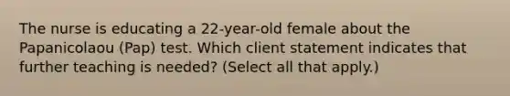 The nurse is educating a 22-year-old female about the Papanicolaou (Pap) test. Which client statement indicates that further teaching is needed? (Select all that apply.)