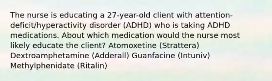 The nurse is educating a​ 27-year-old client with​ attention-deficit/hyperactivity disorder​ (ADHD) who is taking ADHD medications. About which medication would the nurse most likely educate the​ client? Atomoxetine​ (Strattera) Dextroamphetamine​ (Adderall) Guanfacine​ (Intuniv) Methylphenidate​ (Ritalin)