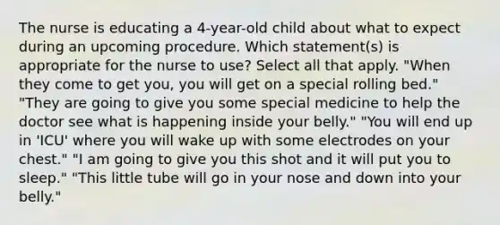 The nurse is educating a 4-year-old child about what to expect during an upcoming procedure. Which statement(s) is appropriate for the nurse to use? Select all that apply. "When they come to get you, you will get on a special rolling bed." "They are going to give you some special medicine to help the doctor see what is happening inside your belly." "You will end up in 'ICU' where you will wake up with some electrodes on your chest." "I am going to give you this shot and it will put you to sleep." "This little tube will go in your nose and down into your belly."