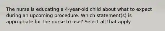 The nurse is educating a 4-year-old child about what to expect during an upcoming procedure. Which statement(s) is appropriate for the nurse to use? Select all that apply.