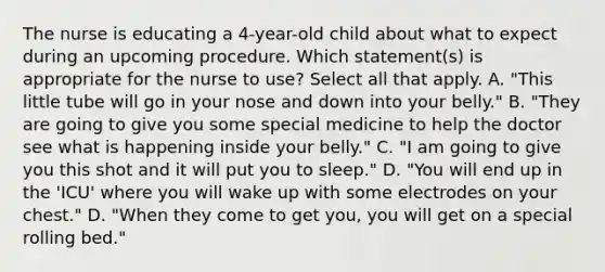 The nurse is educating a 4-year-old child about what to expect during an upcoming procedure. Which statement(s) is appropriate for the nurse to use? Select all that apply. A. "This little tube will go in your nose and down into your belly." B. "They are going to give you some special medicine to help the doctor see what is happening inside your belly." C. "I am going to give you this shot and it will put you to sleep." D. "You will end up in the 'ICU' where you will wake up with some electrodes on your chest." D. "When they come to get you, you will get on a special rolling bed."