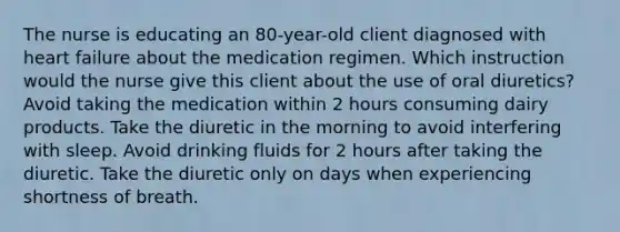 The nurse is educating an 80-year-old client diagnosed with heart failure about the medication regimen. Which instruction would the nurse give this client about the use of oral diuretics? Avoid taking the medication within 2 hours consuming dairy products. Take the diuretic in the morning to avoid interfering with sleep. Avoid drinking fluids for 2 hours after taking the diuretic. Take the diuretic only on days when experiencing shortness of breath.