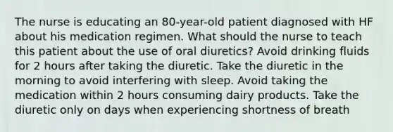 The nurse is educating an 80-year-old patient diagnosed with HF about his medication regimen. What should the nurse to teach this patient about the use of oral diuretics? Avoid drinking fluids for 2 hours after taking the diuretic. Take the diuretic in the morning to avoid interfering with sleep. Avoid taking the medication within 2 hours consuming dairy products. Take the diuretic only on days when experiencing shortness of breath