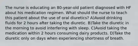 The nurse is educating an 80-year-old patient diagnosed with HF about his medication regimen. What should the nurse to teach this patient about the use of oral diuretics? A)Avoid drinking fluids for 2 hours after taking the diuretic. B)Take the diuretic in the morning to avoid interfering with sleep. C)Avoid taking the medication within 2 hours consuming dairy products. D)Take the diuretic only on days when experiencing shortness of breath.