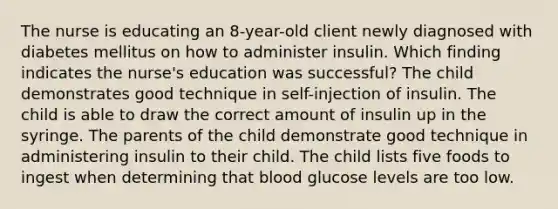 The nurse is educating an 8-year-old client newly diagnosed with diabetes mellitus on how to administer insulin. Which finding indicates the nurse's education was successful? The child demonstrates good technique in self-injection of insulin. The child is able to draw the correct amount of insulin up in the syringe. The parents of the child demonstrate good technique in administering insulin to their child. The child lists five foods to ingest when determining that blood glucose levels are too low.