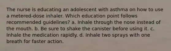 The nurse is educating an adolescent with asthma on how to use a metered-dose inhaler. Which education point follows recommended guidelines? a. Inhale through the nose instead of the mouth. b. Be sure to shake the canister before using it. c. Inhale the medication rapidly. d. Inhale two sprays with one breath for faster action.