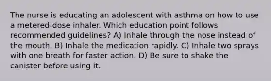 The nurse is educating an adolescent with asthma on how to use a metered-dose inhaler. Which education point follows recommended guidelines? A) Inhale through the nose instead of the mouth. B) Inhale the medication rapidly. C) Inhale two sprays with one breath for faster action. D) Be sure to shake the canister before using it.