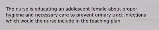 The nurse is educating an adolescent female about proper hygiene and necessary care to prevent urinary tract infections which would the nurse include in the teaching plan