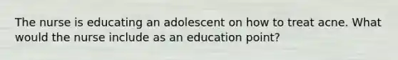 The nurse is educating an adolescent on how to treat acne. What would the nurse include as an education point?