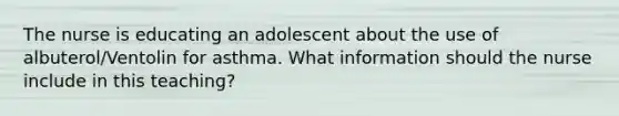 The nurse is educating an adolescent about the use of albuterol/Ventolin for asthma. What information should the nurse include in this teaching?