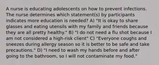 A nurse is educating adolescents on how to prevent infections. The nurse determines which statement(s) by participants indicates more education is needed? A) "It is okay to share glasses and eating utensils with my family and friends because they are all pretty healthy." B) "I do not need a flu shot because I am not considered a high-risk client" C) "Everyone coughs and sneezes during allergy season so it is better to be safe and take precautions." D) "I need to wash my hands before and after going to the bathroom, so I will not contaminate my food."