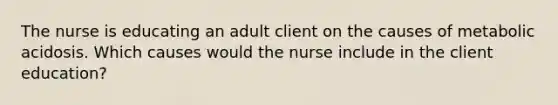 The nurse is educating an adult client on the causes of metabolic acidosis. Which causes would the nurse include in the client education?