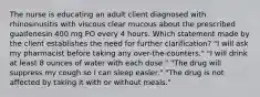 The nurse is educating an adult client diagnosed with rhinosinusitis with viscous clear mucous about the prescribed guaifenesin 400 mg PO every 4 hours. Which statement made by the client establishes the need for further clarification? "I will ask my pharmacist before taking any over-the-counters." "I will drink at least 8 ounces of water with each dose." "The drug will suppress my cough so I can sleep easier." "The drug is not affected by taking it with or without meals."