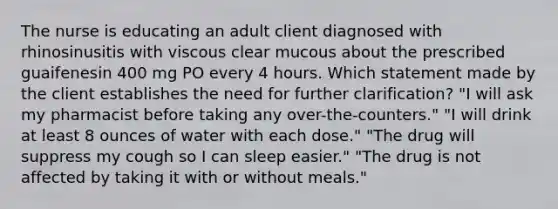 The nurse is educating an adult client diagnosed with rhinosinusitis with viscous clear mucous about the prescribed guaifenesin 400 mg PO every 4 hours. Which statement made by the client establishes the need for further clarification? "I will ask my pharmacist before taking any over-the-counters." "I will drink at least 8 ounces of water with each dose." "The drug will suppress my cough so I can sleep easier." "The drug is not affected by taking it with or without meals."