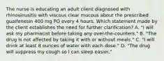 The nurse is educating an adult client diagnosed with rhinosinusitis with viscous clear mucous about the prescribed guaifenesin 400 mg PO every 4 hours. Which statement made by the client establishes the need for further clarification? A. "I will ask my pharmacist before taking any over-the-counters." B. "The drug is not affected by taking it with or without meals." C. "I will drink at least 8 ounces of water with each dose." D. "The drug will suppress my cough so I can sleep easier."