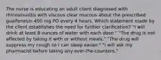 The nurse is educating an adult client diagnosed with rhinosinusitis with viscous clear mucous about the prescribed guaifenesin 400 mg PO every 4 hours. Which statement made by the client establishes the need for further clarification? "I will drink at least 8 ounces of water with each dose." "The drug is not affected by taking it with or without meals." "The drug will suppress my cough so I can sleep easier." "I will ask my pharmacist before taking any over-the-counters."