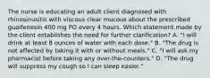 The nurse is educating an adult client diagnosed with rhinosinusitis with viscous clear mucous about the prescribed guaifenesin 400 mg PO every 4 hours. Which statement made by the client establishes the need for further clarification? A. "I will drink at least 8 ounces of water with each dose." B. "The drug is not affected by taking it with or without meals." C. "I will ask my pharmacist before taking any over-the-counters." D. "The drug will suppress my cough so I can sleep easier."