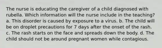 The nurse is educating the caregiver of a child diagnosed with rubella. Which information will the nurse include in the teaching? a. This disorder is caused by exposure to a virus. b. The child will be on droplet precautions for 7 days after the onset of the rash. c. The rash starts on the face and spreads down the body. d. The child should not be around pregnant women while contagious.