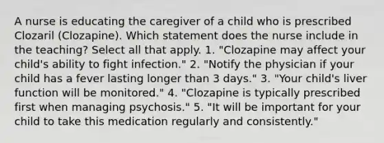 A nurse is educating the caregiver of a child who is prescribed Clozaril (Clozapine). Which statement does the nurse include in the teaching? Select all that apply. 1. "Clozapine may affect your child's ability to fight infection." 2. "Notify the physician if your child has a fever lasting longer than 3 days." 3. "Your child's liver function will be monitored." 4. "Clozapine is typically prescribed first when managing psychosis." 5. "It will be important for your child to take this medication regularly and consistently."