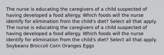 The nurse is educating the caregivers of a child suspected of having developed a food allergy. Which foods will the nurse identify for elimination from the child's diet? Select all that apply. The nurse is educating the caregivers of a child suspected of having developed a food allergy. Which foods will the nurse identify for elimination from the child's diet? Select all that apply. Soybeans Broccoli Corn Oranges Eggs