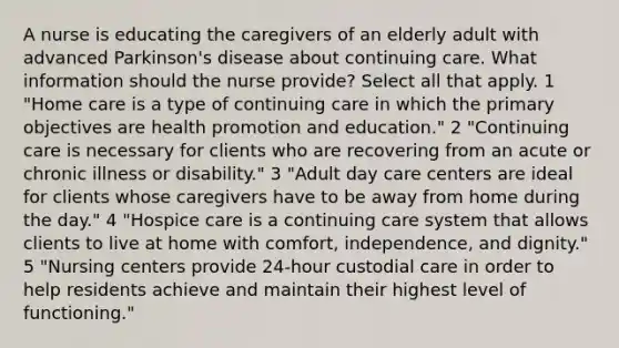 A nurse is educating the caregivers of an elderly adult with advanced Parkinson's disease about continuing care. What information should the nurse provide? Select all that apply. 1 "Home care is a type of continuing care in which the primary objectives are health promotion and education." 2 "Continuing care is necessary for clients who are recovering from an acute or chronic illness or disability." 3 "Adult day care centers are ideal for clients whose caregivers have to be away from home during the day." 4 "Hospice care is a continuing care system that allows clients to live at home with comfort, independence, and dignity." 5 "Nursing centers provide 24-hour custodial care in order to help residents achieve and maintain their highest level of functioning."