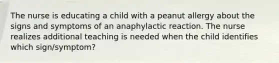 The nurse is educating a child with a peanut allergy about the signs and symptoms of an anaphylactic reaction. The nurse realizes additional teaching is needed when the child identifies which sign/symptom?