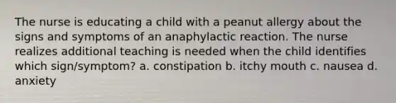 The nurse is educating a child with a peanut allergy about the signs and symptoms of an anaphylactic reaction. The nurse realizes additional teaching is needed when the child identifies which sign/symptom? a. constipation b. itchy mouth c. nausea d. anxiety