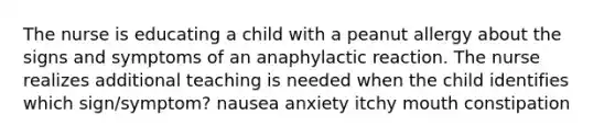 The nurse is educating a child with a peanut allergy about the signs and symptoms of an anaphylactic reaction. The nurse realizes additional teaching is needed when the child identifies which sign/symptom? nausea anxiety itchy mouth constipation