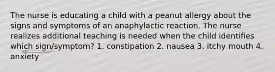 The nurse is educating a child with a peanut allergy about the signs and symptoms of an anaphylactic reaction. The nurse realizes additional teaching is needed when the child identifies which sign/symptom? 1. constipation 2. nausea 3. itchy mouth 4. anxiety