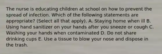 The nurse is educating children at school on how to prevent the spread of infection. Which of the following statements are appropriate? (Select all that apply). A. Staying home when ill B. Using hand sanitizer on your hands after you sneeze or cough C. Washing your hands when contaminated D. Do not share drinking cups E. Use a tissue to blow your nose and dispose in the trash.