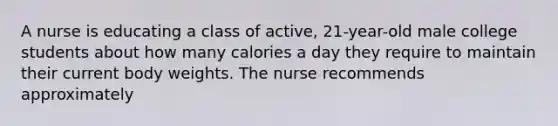 A nurse is educating a class of active, 21-year-old male college students about how many calories a day they require to maintain their current body weights. The nurse recommends approximately