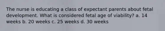 The nurse is educating a class of expectant parents about fetal development. What is considered fetal age of viability? a. 14 weeks b. 20 weeks c. 25 weeks d. 30 weeks